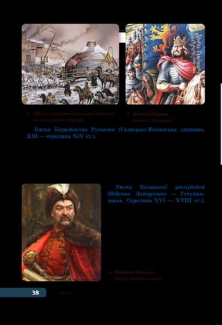 38 Тема 1
Епоха Королівства Руського (Галицько-Волинська держава.
ХІІІ — середина ХІV ст.). З розпадом Київської держави у XII ст.
традиції державності перейшли до Королівства Руського. Ця
держава була утворена на західноукраїнських землях унаслідок
об’єднання Волинського та Галицького князівств, а в окремі пе-
ріоди об’єднувала й землі Наддніпрянської Русі-України. Най-
відомішим правителем Галицько-Волинської держави вважають
короля Данила Галицького. За його часів було засновано Львів.
Епоха Козацької республіки
(Військо Запорозьке — Гетьман-
щина. Середина ХVІ — ХVІІІ ст.).
Це період виникнення та розвитку
козацтва, осередком якого стала
Запорозька Січ. Козацька держава
була утворена в результаті Націо-
нально-визвольної війни під прово-
дом Богдана Хмельницького. Вона
проіснувала до кінця XVIII століття
і була ліквідована російською цари-
цею Катериною ІІ.
	 Облога Києва монгольським військом
	 (сучасна реконструкція)
	 Олексій Штанко.
	 Данило Галицький
	 Михайло Хмелько.
	 Богдан Хмельницький
 