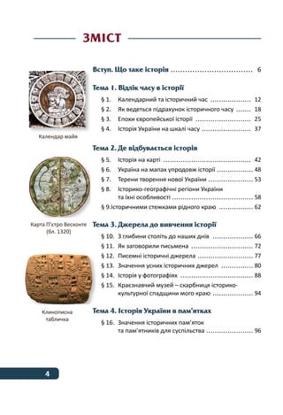 4 ﻿
Вступ. Що таке історія ................................... 6
Тема 1. Відлік часу в історії
§ 1.	 Календарний та історичний час .................... 12
§ 2.	 Як ведеться підрахунок історичного часу ........ 18
§ 3.	 Епохи європейської історії ........................... 25
§ 4.	 Історія України на шкалі часу ........................ 37
Тема 2. Де відбувається історія
§ 5.	 Історія на карті .......................................... 42  
§ 6.	 Україна на мапах упродовж історії.................. 48
§ 7.	 Терени творення нової України ...................... 53
§ 8.	 Історико-географічні регіони України
та їхні особливості ...................................... 58  
§ 9.Історичними стежками рідного краю ................. 62
Тема 3. Джерела до вивчення історії
§ 10.	 З глибини століть до наших днів .................... 66
§ 11.	 Як заговорили письмена .............................. 72
§ 12.	 Писемні історичні джерела ........................... 77
§ 13.	 Значення усних історичних джерел ................ 80
§ 14.	 Історія у фотографіях ................................... 88
§ 15.	 Краєзнавчий музей – скарбниця історико-
культурної спадщини мого краю .................... 94
Тема 4. Історія України в пам’ятках
§ 16.	 Значення історичних пам’яток
та пам’ятників для суспільства ....................... 96
Зміст
Календар майя
Клинописна
табличка
Карта П’єтро Весконте
(бл. 1320)
 