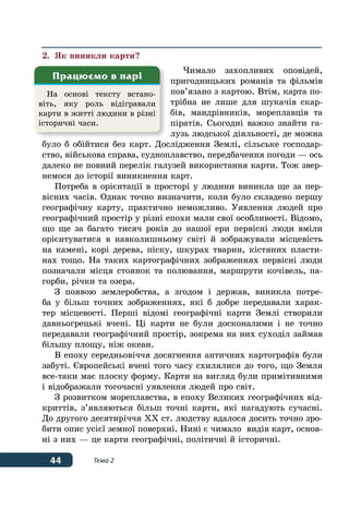 44 Тема 2
2.	 Як виникли карти?
Чимало захопливих оповідей,
пригодницьких романів та фільмів
пов’язано з картою. Втім, карта по-
трібна не лише для шукачів скар-
бів, мандрівників, мореплавців та
піратів. Сьогодні важко знайти га-
лузь людської діяльності, де можна
було б обійтися без карт. Дослідження Землі, сільське господар-
ство, військова справа, судноплавство, передбачення погоди — ось
далеко не повний перелік галузей використання карти. Тож звер-
немося до історії виникнення карт.
Потреба в орієнтації в просторі у людини виникла ще за пер-
вісних часів. Однак точно визначити, коли було складено першу
географічну карту, практично неможливо. Уявлення людей про
географічний простір у різні епохи мали свої особливості. Відомо,
що ще за багато тисяч років до нашої ери первісні люди вміли
орієнтуватися в навколишньому світі й зображували місцевість
на камені, корі дерева, піску, шкурах тварин, кістяних пласти-
нах тощо. На таких картографічних зображеннях первісні люди
позначали місця стоянок та полювання, маршрути кочівель, па-
горби, річки та озера.
З появою землеробства, а згодом і держав, виникла потре-
ба у більш точних зображеннях, які б добре передавали харак-
тер місцевості. Перші відомі географічні карти Землі створили
давньогрецькі вчені. Ці карти не були досконалими і не точно
передавали географічний простір, зокрема на них суходіл займав
більшу площу, ніж океан.
В епоху середньовіччя досягнення античних картографів були
забуті. Європейські вчені того часу схилялися до того, що Земля
все-таки має плоску форму. Карти на вигляд були примітивними
і відображали тогочасні уявлення людей про світ.
З розвитком мореплавства, в епоху Великих географічних від-
криттів, з’являються більш точні карти, які нагадують сучасні.
До другого десятиріччя XX ст. людству вдалося досить точно зро-
бити опис усієї земної поверхні. Нині є чимало видів карт, основ-
ні з них — це карти географічні, політичні й історичні.
На основі тексту встано-
віть, яку роль відігравали
карти в житті людини в різні
історичні часи.
Працюємо в парі
 