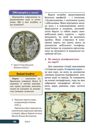 46 Тема 2
Карти потрібні представникам
багатьох професій — і геологам,
і будівельникам, і капітанам суден,
і військовим. Вони відіграють вели-
ку роль і в повсякденному житті.
Вирушаючи в подорож, автомобі-
лісти беруть із собою карту авто-
мобільних доріг, туристи — карту
місцевості, по якій їм належить
пройти. Нині з’явилися й елек-
тронні карти, які дають змогу за
допомогою мобільного телефону,
комп’ютера чи планшета орієнтува-
тися на місцевості й відшукати по-
трібний об’єкт.
4.	 Як минуле відображається
	 на карті?
Для вивчення історії важливими
є історичні карти. Історичні карти —
це вид карт, на яких за допомогою
умовних позначок відображені істо-
ричні події та явища. ˉх створюють
на основі географічних, тому на них
зображені географічні об’єкти —
ріки, моря, рівнини, гори, пустелі
тощо.
Порівняйте зображення се-
редньовічних карт із сучас-
ними. Що в них подібне, а
що відмінне?
Обговоріть у класі
	 Карта П’єтро Весконте
	 (близько 1320 р.)
	 Портолан Чорного моря,
	 складений Дієго Хомем,
	 1559  р.
Портолани були першими ви-
сокоточними морськими картами
в історії, обриси берегів на яких
досить близькі до сучасних.
Карта — зменшене зо-
браження поверхні Землі й
окремих її частин (матери-
ків, країн, регіонів, поселень
тощо) на площині за допомо-
гою умовних позначок.
Запам’ятайте
 