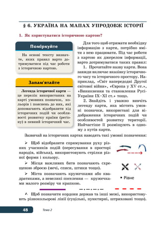 48 Тема 2
§ 6. УКРАˉНА НА МАПАХ УПРОДОВЖ ІСТОРІˉ
1.	 Як користуватися історичною картою?
Для того щоб отримати необхідну
інформацію з карти, потрібно вмі-
ти з нею працювати. Під час роботи
з картою як джерелом інформації,
варто дотримуватися таких правил:
1.	 Прочитайте назву карти. Вона
завжди включає вказівку історично-
го часу та історичного простору. На-
приклад, «Світ напередодні Другої
світової війни», «Європа у ХV ст.»,
«Виникнення та становлення Русі-
України IX–XI ст.» тощо.
2.	Знайдіть і уважно вивчіть
легенду карти, яка містить умов-
ні позначки, використані для ві-
дображення історичних подій чи
особливостей розвитку території.
Найчастіше її розміщують в одно-
му з кутів карти.
Зазвичай на історичних картах наводять такі умовні позначення:
	 Щоб відобразити спрямування руху різ-
них учасників подій (пересування в просторі
народів, війська), використовують стрілки різ-
ної форми і кольору.
	 Місця важливих битв позначають схре-
щеною зброєю (мечі, списи, штики тощо).
	 Міста позначають кружечками або ква-
дратиками, а невеликі поселення — кружечка-
ми малого розміру чи крапкою.
		
–•–•–•– 	
	 Щоб позначити кордони держав та інші межі, використову-
ють різнокольорові лінії (суцільні, пунктирні, штриховані тощо).
На основі тексту визнач-
те, яких правил варто до-
тримуватися під час роботи
з історичною картою.
Поміркуйте
Легенда історичної карти —
це перелік використаних на
карті умовних позначок, ко-
льорів і пояснень до них, які
допомагають відобразити хід
історичних подій чи особли-
вості розвитку країни (регіо-
ну) в певний історичний час.
Запам'ятайте
 Рівне
 