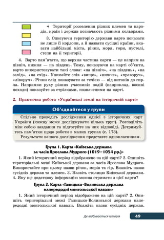 49Де відбувається історія
	 Території розселення різних племен та наро-
дів, країн і держав позначають різними кольорами.
3. Описуючи територію держави варто показати
не лише її кордони, а й назвати сусідні країни, вка-
зати найбільші міста, річки, моря, гори, пустелі,
степи на її території.
4.	 Варто пам’ятати, що верхня частина карти — це напрям на
північ, нижня — на південь. Тому, показуючи на карті об’єкти,
варто використовувати такі слова: «на північ», «на південь», «на
захід», «на схід». Уникайте слів «вище», «нижче», «праворуч»,
«ліворуч». Річки слід показувати за течією — від витоків до гир-
ла. Напрямки руху різних учасників подій (наприклад, воєнні
походи) показуйте за стрілками, позначеними на карті.
2.	 Практична робота «Українські землі на історичній карті»
Група 1. Карта «Київська держава
за часів Ярослава Мудрого (1019–1054 рр.)»
1. Який історичний період відображено на цій карті? 2. Опишіть
територіальні межі Київської держави за часів Ярослава Мудрого.
Використайте при цьому назви річок, морів та гір. Вкажіть назви
сусідніх держав та племен. 3. Назвіть столицю Київської держави.
4. Яку ще додаткову інформацію можна отримати з цієї карти?
Група 2. Карта «Галицько-Волинська держава
напередодні монгольської навали»
1. Який історичний період відображено на цій карті? 2. Опи-
шіть територіальні межі Галицько-Волинської держави напе-
редодні монгольської навали. Вкажіть назви сусідніх держав.
Спільно проведіть дослідження однієї з історичних карт
України (кожну може досліджувати кілька груп). Розподіліть
між собою завдання та підготуйте на них відповіді. Дотримуй-
тесь пам’ятки щодо роботи в малих групах (с. 173).
Результати вашого дослідження представте однокласникам.
Об’єднайтеся у групи
 