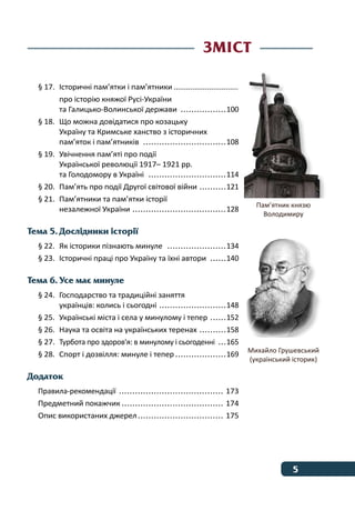 5﻿
§ 17.	 Історичні пам’ятки і пам’ятники................................
про історію княжої Русі-України	
та Галицько-Волинської держави ..................100
§ 18.	 Що можна довідатися про козацьку
Україну та Кримське ханство з історичних
пам’яток і пам’ятників ................................108
§ 19.	 Увічнення пам’яті про події
Української революції 1917– 1921 рр.
та Голодомору в Україні ..............................114
§ 20.	 Пам’ять про події Другої світової війни ...........121
§ 21.	 Пам’ятники та пам’ятки історії
незалежної України ....................................128
Тема 5. Дослідники історії
§ 22.	 Як історики пізнають минуле  .......................134
§ 23.	 Історичні праці про Україну та їхні автори  	������140
Тема 6. Усе має минуле
§ 24.	 Господарство та традиційні заняття
українців: колись і сьогодні ..........................148
§ 25.	 Українські міста і села у минулому і тепер 	������152
§ 26.	 Наука та освіта на українських теренах ...........158
§ 27.	 Турбота про здоров'я: в минулому і сьогоденні 	���165
§ 28.	 Спорт і дозвілля: минуле і тепер....................169
Додаток
Правила-рекомендації ........................................ 173
Предметний покажчик....................................... 174
Опис використаних джерел................................. 175
Зміст
Пам’ятник князю
Володимиру
Михайло Грушевський
(український історик)
 