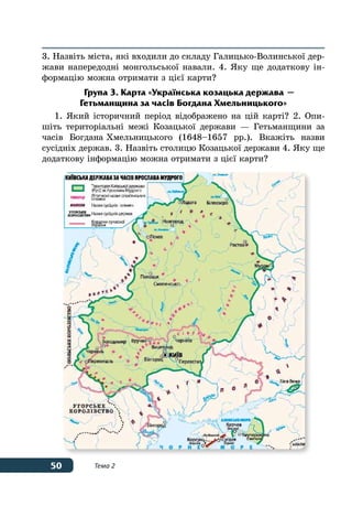 50 Тема 2
3. Назвіть міста, які входили до складу Галицько-Волинської дер-
жави напередодні монгольської навали. 4. Яку ще додаткову ін-
формацію можна отримати з цієї карти?
Група 3. Карта «Українська козацька держава —
Гетьманщина за часів Богдана Хмельницького»
1. Який історичний період відображено на цій карті? 2. Опи-
шіть територіальні межі Козацької держави — Гетьманщини за
часів Богдана Хмельницького (1648–1657 рр.). Вкажіть назви
сусідніх держав. 3. Назвіть столицю Козацької держави 4. Яку ще
додаткову інформацію можна отримати з цієї карти?
 