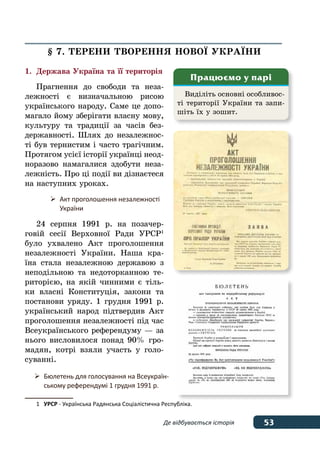 53Де відбувається історія
§ 7. ТЕРЕНИ ТВОРЕННЯ НОВОˉ УКРАˉНИ
1.	Держава Україна та її територія
Прагнення до свободи та неза-
лежності є визначальною рисою
українського народу. Саме це допо-
магало йому зберігати власну мову,
культуру та традиції за часів без-
державності. Шлях до незалежнос-
ті був тернистим і часто трагічним.
Протягом усієї історії українці неод-
норазово намагалися здобути неза-
лежність. Про ці події ви дізнаєтеся
на наступних уроках.
24 серпня 1991 р. на позачер-
говій сесії Верховної Ради УРСР1
було ухвалено Акт проголошення
незалежності України. Наша кра-
їна стала незалежною державою з
неподільною та недоторканною те-
риторією, на якій чинними є тіль-
ки власні Конституція, закони та
постанови уряду. 1 грудня 1991 р.
український народ підтвердив Акт
проголошення незалежності під час
Всеукраїнського референдуму — за
нього висловилося понад 90% гро-
мадян, котрі взяли участь у голо-
суванні.
1	 УРСР - Українська Радянська Соціалістична Республіка.
Виділіть основні особливос-
ті території України та запи-
шіть їх у зошит.
Працюємо у парі
	 Бюлетень для голосування на Всеукраїн-
	 ському референдумі 1 грудня 1991 р.
	 Акт проголошення незалежності
	 України
 