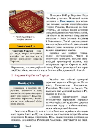 54 Тема 2
28 червня 1996 р. Верховна Рада
України ухвалила Основний закон
держави — Конституцію, яка визна-
чає загальні засади територіального
устрою України. Відповідно до Кон-
ституції, до складу нашої держави
входять:АвтономнаРеспублікаКрим,
24 області та два міста зі спеціальним
статусом — Київ (столиця України)
і Севастополь. Такий адміністратив-
но-територіальний поділ покликаний
забезпечувати державне управління
певною територією країни.
Україна має вигідне геогра-
фічне розташування. Через її
територію проходять важливі між-
народні транспортні шляхи, які
сполучають країни Європи та Азії.
Зауважимо, що географічний центр Європи розміщений на тери-
торії України, неподалік міста Рахова в Закарпатській області.
2.	 Кордони України та її сусіди
Україна має спільні сухопутні
державні кордони з Білоруссю, Поль-
щею, Словаччиною, Угорщиною,
Руму­нією, Молдовою та Росією. Та-
кож вона має морський кордон із Ру-
мунією та Росією.
Принцип непорушності (недо-
торканності) державних кордонів
та територіальної цілісності держав
становить одну з найважливіших
основ міжнародної безпеки.
Революція Гідності, яка втілила бажання українців відстояти
своє європейське майбутнє, привела до повалення проросійського
президента Віктора Януковича. Втім, скориставшись політичною
кризою, керівництво Російської Федерації, порушуючи всі між-
	Конституція України.
	 Офіційне видання
Працюючи з текстом під-
ручника, визначте в чому
важливістьдотриманняприн-
ципу непорушності (недотор-
каннос­ті) державних кордо-
нів та територіальної ціліс-
ності держав.
Поміркуйте
Територія України — сухо-
діл, води, надра і повітряний
простір, що знаходяться в
межах державного кордону
України.
Запам'ятайте
 