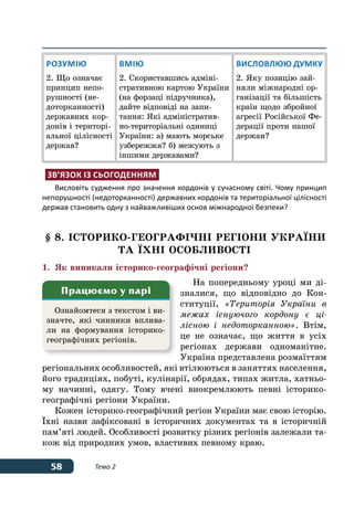 58 Тема 2
Розумію
2. Що означає
принцип непо-
рушності (не-
доторканності)
державних кор-
донів і територі-
альної цілісності
держав?
Вмію
2. Скориставшись адміні-
стративною картою України
(на форзаці підручника),
дайте відповіді на запи-
тання: Які адміністратив-
но-територіальні одиниці
України: а) мають морське
узбережжя? б) межують з
іншими державами?
Висловлюю думку
2. Яку позицію зай-
няли міжнародні ор-
ганізації та більшість
країн щодо збройної
агресії Російської Фе-
дерації проти нашої
держаи?
Зв’язок із сьогоденням
Висловіть судження про значення кордонів у сучасному світі. Чому принцип
непорушності (недоторканності) державних кордонів та територіальної цілісності
держав становить одну з найважливіших основ міжнародної безпеки?
§ 8. ІСТОРИКО-ГЕОГРАФІЧНІ РЕГІОНИ УКРАˉНИ
ТА ˉХні ОСОБЛИВОСТІ
1.	 Як виникали історико-географічні регіони?
На попередньому уроці ми ді-
зналися, що відповідно до Кон-
ституції, «Територія України в
межах існуючого кордону є ці-
лісною і недоторканною». Втім,
це не означає, що життя в усіх
регіонах держави одноманітне.
Україна представлена розмаїттям
регіональних особливостей, які втілюються в заняттях населення,
його традиціях, побуті, кулінарії, обрядах, типах житла, хатньо-
му начинні, одягу. Тому вчені виокремлюють певні історико-
географічні регіони України.
Кожен історико-географічний регіон України має свою історію.
ˉхні назви зафіксовані в історичних документах та в історичній
пам’яті людей. Особливості розвитку різних регіонів залежали та-
кож від природних умов, властивих певному краю.
Ознайомтеся з текстом і ви-
значте, які чинники вплива-
ли на формування історико-
географічних регіонів.
Працюємо у парі
 