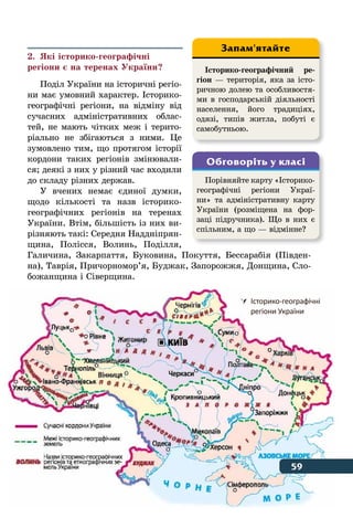 59Де відбувається історія
2.	 Які історико-географічні
регіони є на теренах України?
Поділ України на історичні регіо-
ни має умовний характер. Історико-
географічні регіони, на відміну від
сучасних адміністративних облас-
тей, не мають чітких меж і терито-
ріально не збігаються з ними. Це
зумовлено тим, що протягом історії
кордони таких регіонів змінювали-
ся; деякі з них у різний час входили
до складу різних держав.
У вчених немає єдиної думки,
щодо кількості та назв історико-
географічних регіонів на теренах
України. Втім, більшість із них ви-
різняють такі: Середня Наддніпрян-
щина, Полісся, Волинь, Поділля,
Галичина, Закарпаття, Буковина, Покуття, Бессарабія (Півден-
на), Таврія, Причорномор’я, Буджак, Запорожжя, Донщина, Сло-
божанщина і Сіверщина.
Історико-географічний ре-
гіон — територія, яка за істо-
ричною долею та особливостя-
ми в господарській діяльності
населення, його традиціях,
одязі, типів житла, побуті є
самобутньою.
Запам'ятайте
Порівняйте карту «Історико-
географічні регіони Украї-
ни» та адміністративну карту
України (розміщена на фор-
заці підручника). Що в них є
спільним, а що — відмінне?
Обговоріть у класі
	 Історико-географічні
	 регіони України
59
 