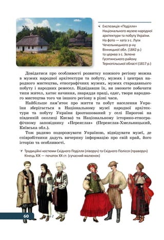 60 Тема 2
Довідатися про особливості розвитку кожного регіону можна
в музеях народної архітектури та побуту, музеях і центрах на-
родного мистецтва, етнографічних музеях, музеях стародавнього
побуту і народних ремесел. Відвідавши їх, ви зможете побачити
типи жител, хатнє начиння, знаряддя праці, одяг, твори народно-
го мистецтва того чи іншого регіону в різні часи.
Найбільше пам’яток про життя та побут населення Укра-
їни зберігається в Національному музеї народної архітек-
тури та побуту України (розташований у селі Пирогові на
південній околиці Києва) та Національному історико-етногра-
фічному заповіднику «Переяслав» (Переяслав-Хмельницький,
Київська обл.).
Тож радимо подорожувати Україною, відвідувати музеї, де
співробітники дадуть вичерпну інформацію про свій край, його
історію та особливості.
	 Експозиція «Поділля»
	 Національного музею народної
	 архітектури та побуту України.
	 На фото — хата з с. Луги
	 Чечельницького р-ну
	 Вінницької обл. (1842 р.)
	 та церква з с. Зелене
	 Гусятинського району
	 Тернопільської області (1817 р.)
	 Традиційні костюми Східного Поділля (ліворуч) та Східного Полісся (праворуч)
	 Кінець ХІХ — початок ХХ ст. (сучасний малюнок)
60
 