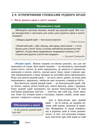 62 Тема 2
§ 9. Історичними стежками рідного краю
1.	 Місце рідного краю в житті людини
«Рідний край». Кожна людина по-своєму розуміє, що для неї
означають ці слова. Для однієї людини — це місцевість, населений
пункт (село, місто), де вона народилася, де минули її дитинство,
навчання в школі, юність, молоді роки. Іноді люди з різних при-
чин переїжджають в іншу місцину на постійне місце проживання.
Тому для декого рідний край — це село, місто, район, де вони нині
проживають, працюють, знайшли своє кохання, створили сім’ю.
Для багатьох людей рідний край — це батьківський край, тоб-
то земля, звідки пішов їхній рід, земля батьків, дідів і прадідів.
Тому рідний край називають ще малою батьківщиною. З ним
пов’язана родовідна пам’ять — пам’ять про свій рід, своїх пред-
ків. Саме тут історія живе у спогадах, серцях людей, котрі наро-
дилися і виросли в цьому краї.
Але в будь-якому разі рідний
край — це та земля, де людина по-
чуває себе вдома, затишно й приві-
тно. Недаремно ж люди говорять,
що в рідному домі й стіни допома-
гають. А тих, хто нехтував історич-
ною пам’яттю про свій край та свій
Обговоріть вислови відомих людей про рідний край. Які сло-
ва використано у висловах для опису ролі рідного краю в житті
людини?
«Забудеш рідний край — твоє всохне коріння»
— Павло Тичина
«Пізнай свій край… себе, свій рід, свій народ, свою землю — і ти по-
бачиш шлях у життя. Шлях, на якому найповніше розкриються твої
здібності. Ти даси йому продовження, вторувавши стежину, із тієї
стежини вже рушили у життя твої нащадки»
— Григорій Сковорода
Працюємо у парі
А що означає рідний край
для вас?
Обговоріть у класі
 