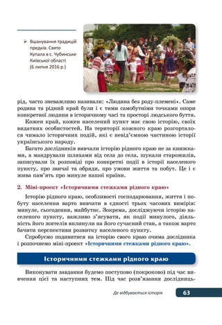 63Де відбувається історія
рід, часто зневажливо називали: «Людина без роду-племені». Саме
родина та рідний край були і є тими самобутніми точками опори
конкретної людини в історичному часі та просторі людського буття.
Кожен край, кожен населений пункт має свою історію, своїх
видатних особистостей. На території кожного краю розгортало-
ся чимало історичних подій, які є невід’ємною частиною історії
українського народу.
Багато дослідників вивчали історію рідного краю не за книжка-
ми, а мандрували шляхами від села до села, шукали старожилів,
записували їх розповіді про конкретні події в історії населеного
пункту, про звичаї та обряди, про умови життя та побут. Це і є
жива пам’ять про минуле нашої країни.
2.	 Міні-проект «Історичними стежками рідного краю»
Історію рідного краю, особливості господарювання, життя і по-
буту населення варто вивчати в єдності трьох часових вимірів:
минуле, сьогодення, майбутнє. Зокрема, досліджуючи історію на-
селеного пункту, важливо з’ясувати, як події минулого, діяль-
ність його жителів вплинули на його сучасний стан, а також варто
бачити перспективи розвитку населеного пункту.
Спробуємо подивитися на історію свого краю очима дослідника
і розпочнемо міні-проект «Історичними стежками рідного краю».
Виконувати завдання будемо поступово (покроково) під час ви-
вчення цієї та наступних тем. Під час розв’язання дослідниць-
Історичними стежками рідного краю
	 Вшанування традицій
	 предків. Свято
	 Купала в с. Чубинське
	 Київської області
	 (6 липня 2016 р.)
 