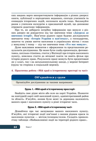 64 Тема 2
ких завдань варто використовувати інформацію з різних джерел:
книги, публікації в періодичних виданнях, спогади учасників та
очевидців історичних подій, експонати музеїв тощо. Заплануйте
разом з учителем екскурсію в краєзнавчий музей, що допоможе
отримати додаткову інформацію.
Про те, як добирати потрібну інформацію про минуле з різ-
них джерел ви довідаєтеся під час вивчення теми «Джерела до
вивчення історії». Пам’ятки рідного краю будемо досліджувати
вивчаючи тему «Історія України в пам’ятках», а господарство,
заняття та умови життя населення в українських містах і селах
у минулому і тепер — під час вивчення теми «Усе має минуле».
Дуже важливим моментом є оформлення та представлення ре-
зультатів дослідження. Це може бути слайд-презентація, фотовис-
тавка, шкільна стіннівка, стаття у Вікіпедії про історію населеного
пункту, невелика стаття до місцевої газети чи навіть фільм про
історію рідного краю. Результати праці можуть бути презентовані
як у класі, так і на загальношкільному заході, у мережі Інтернет
(група чи сторінка в соціальній мережі).
4.	 Практична робота «Мій край в історичному просторі та часі»
Група 1. «Мій край в історичному просторі»
Знайдіть своє рідне місто або село на карті України. Позначте
на контурній карті свій населений пункт, адміністративний район
та область. З’ясуйте, якими були межі та державна належність
вашого краю і населеного пункту в різні історичні часи.
Група 2. «Мій край в історичному часі»
Дізнайтеся про час заснування вашого населеного пункту.
З’ясуйте, які історичні події пов’язані з вашим рідним краєм та
населеним пунктом — містом/селищем/селом. Складіть хроноло-
гічну таблицю «Найважливіші події на території рідного краю».
Організуйте дослідження за такими напрямами:
Об’єднайтеся у групи
 