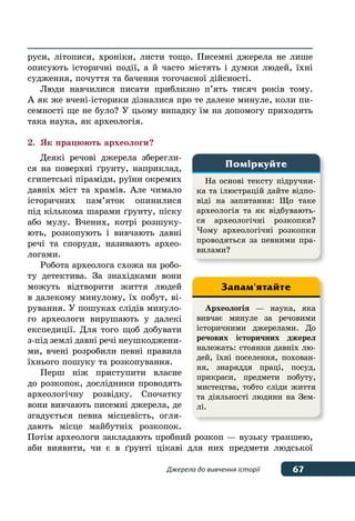 67Джерела до вивчення історії
руси, літописи, хроніки, листи тощо. Писемні джерела не лише
описують історичні події, а й часто містять і думки людей, їхні
судження, почуття та бачення тогочасної дійсності.
Люди навчилися писати приблизно п’ять тисяч років тому.
А як же вчені-історики дізналися про те далеке минуле, коли пи-
семності ще не було? У цьому випадку їм на допомогу приходить
така наука, як археологія.
2.	 Як працюють археологи?
Деякі речові джерела зберегли-
ся на поверхні ґрунту, наприклад,
єгипетські піраміди, руїни окремих
давніх міст та храмів. Але чимало
історичних пам’яток опинилися
під кількома шарами ґрунту, піску
або мулу. Вчених, котрі розшуку-
ють, розкопують і вивчають давні
речі та споруди, називають архео-
логами.
Робота археолога схожа на робо-
ту детектива. За знахідками вони
можуть відтворити життя людей
в далекому минулому, їх побут, ві-
рування. У пошуках слідів минуло-
го археологи вирушають у далекі
експедиції. Для того щоб добувати
з-під землі давні речі неушкоджени-
ми, вчені розробили певні правила
їхнього пошуку та розкопування.
Перш ніж приступити власне
до розкопок, дослідники проводять
археологічну розвідку. Спочатку
вони вивчають писемні джерела, де
згадується певна місцевість, огля-
дають місце майбутніх розкопок.
Потім археологи закладають пробний розкоп — вузьку траншею,
аби виявити, чи є в ґрунті цікаві для них предмети людської
На основі тексту підручни-
ка та ілюстрацій дайте відпо-
віді на запитання: Що таке
археологія та як відбувають-
ся археологічні розкопки?
Чому археологічні розкопки
проводяться за певними пра-
вилами?
Поміркуйте
Археологія — наука, яка
вивчає минуле за речовими
історичними джерелами. До
речових історичних джерел
належать: стоянки давніх лю-
дей, їхні поселення, похован-
ня, знаряддя праці, посуд,
прикраси, предмети побуту,
мистецтва, тобто сліди життя
та діяльності людини на Зем-
лі.
Запам'ятайте
 