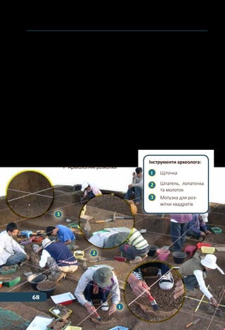 68 Тема 3
діяльності. Після того як в ґрунті знаходять цінні речі, розпочи-
нається великий розкоп.
Всі роботи археологи проводять вручну за допомогою лопат,
лопаток, ножів і щіток. Щоб відшукати необхідні речові джерела,
іноді доводиться перебирати руками тисячі тонн землі. Крім того,
археологи точно фіксують і замальовують всі знахідки на папері.
Деякі розкопки ведуться десятки й навіть сотні років.
Утім, археологічні пам’ятки знаходять не лише під шаром
ґрунту, а й під водою. Так, під водою опинилася більша частина
міста Пантікапей, що розташовувалось в Криму (в районі сучас-
ного міста Керч). Аби дослідити та підняти на поверхню цін-
ні пам’ятки, археологи з аквалангами опускаються на морське
дно.
Знайдені речі надсилаються до лабораторії, де їх досліджують:
визначають їхні вік і призначення, ретельно описують прикмети
та ознаки. Іноді з дрібних шматочків збираються і складаються
цілі предмети.
	 Археологічні розкопки
Інструменти археолога:
1 	 Щіточка
2 	
Шпатель, 	лопаточка
	 та молоток
3 	 Мотузка для роз-
	 мітки квадратів
1
2
3
68
 