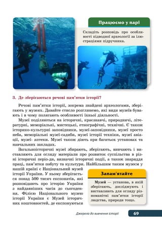 69
69Джерела до вивчення історії
3.	Де зберігаються речові пам’ятки історії?
Речові пам’ятки історії, зокрема знайдені археологами, збері-
гають у музеях. Давайте стисло розглянемо, які види музеїв бува-
ють і в чому полягають особливості їхньої діяльності.
Музеї поділяються на історичні, краєзнавчі, природничі, літе-
ратурні, меморіальні, мистецькі, етнографічні, технічні. Є також
історико-культурні заповідники, музеї-заповідники, музеї просто
неба, меморіальні музеї-садиби, музеї історії техніки, музеї авіа-
ції, музеї- аптеки. Музеї також діють при багатьох установах та
навчальних закладах.
Загальноісторичні музеї збирають, зберігають, вивчають і ви-
ставляють для огляду матеріали про розвиток суспільства в різ-
ні історичні періо-ди, визначні історичні події, а також знаряддя
праці, пам’ятки побуту та культури. Найбільшим таким музеєм у
нашій країні є Національний музей
історії України. У ньому зберігаєть-
ся понад 500 тисяч експонатів, які
розповідають про історію України
з найдавніших часів до сьогоден-
ня. Філією Національного музею
історії України є Музей історич-
них коштовностей, де експонуються
Складіть розповідь про особли-
вості підводної археології за ілю-
страціями підручника.
Працюємо у парі
Музей — установа, в якій
зберігають, досліджують і
виставляють для огляду різ-
номанітні пам’ятки історії
людства, природи тощо.
Запам'ятайте
 