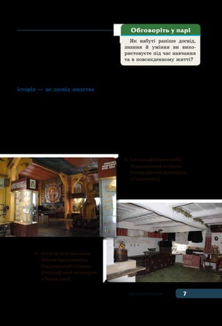 7Що таке історія
Як набуті раніше досвід,
знання й уміння ви вико-
ристовуєте під час навчання
та в повсякденному житті?
Обговоріть у парі
покоління мало винаходити й від-
творювати все з початку. Упродовж
багатьох століть на теренах сучасної
України кожне покоління переда-
вало нащадкам любов до праці та
свій досвід у таких видах діяльності
як, землеробство, скотарство, ремесло, бджільництво, ткацтво та
інші. Таким чином, минуле — це основа сьогодення. Як бачимо,
історія — це досвід людства.
А між минулим і майбутнім знаходиться та мить, що зветься
сьогоденням, сучасністю. Ми і є та мить.
Але й кожна мить нашого часу неминуче стає минулим. На-
щадки будуть розглядати наші фотографії, користуватися нашими
здобутками і творити своє майбутнє. І так триватиме з покоління
в покоління, доки існуватиме людство.
Справді мудрими людьми вважають тих, хто здатен поєдна-
ти у своєму житті всі три виміри часу. Такі люди враховують
	 Експозиція Музею хліба
	 (Національний історико-
	 етнографічний заповідник
	 «Переяслав»)
	 Інтер’єр хати пасічника
	 (Музей бджільництва.
	 Національний історико-
	 етнографічний заповідник
	 «Переяслав»)
 