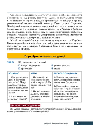 71Джерела до вивчення історії
Особливу популярність мають музеї просто неба, де експонати
розміщені на відкритому просторі. Одним із найбільших музеїв
є Національний музей народної архітектури та побуту України,
розташований на мальовничій околиці Києва, у селі Пирогове.
Відвідувачі можуть оглянути характерні куточки давнього укра-
їнського села з житловими, громадськими, виробничими будівля-
ми, знаряддями праці й ремесла, побутовим начинням, меблями,
посудом, творами народного декоративно-ужиткового мистецтва
різних історико-географічних регіонів України.
Музеї стали невід’ємною частиною культури народу України.
Завдяки музейним колекціям сьогодні кожна людина має можли-
вість зануритися в минуле й дізнатися багато чого про життя та
побут своїх предків.
Знаю	 Що означають такі слова?
	 	історичні джерела	 	речове джерело
	 	археологія			 	музей
Розумію
1. Яка роль архео-
логії у вивченні
минулого? Чому
археологічні роз-
копки проводяться
за певними прави-
лами?
2. З якою метою
створюють музеї?
Вмію
1. Як учені-істо-
рики відтворюють
події минулого? Що
їм для цього потріб-
но?
2. На які види по-
діляють історичні
джерела? Наведіть
приклади.
Висловлюю думку
1. Висловіть судження,
чому дослідження історії
неможливе без джерел.
2. Поміркуйте, чому ар-
хеологію іноді називають
«історією, яка озброєна
заступом». Які якості
знадобилися б вам, щоб
стати археологом?
Зв’язок із сьогоденням
Які музеї є у вашому населеному пункті/районі? Визначте, яку роль вони віді-
грають у збереженні пам’яті про минулі події.
Перевірте засвоєне на уроці
 