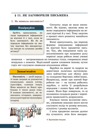 72 Тема 3
§ 11. ЯК ЗАГОВОРИЛИ ПИСЬМЕНА
1.	 Як виникла писемність?
Спочатку люди не мали писем-
ності. Як відомо, звукова мова не
може передавати інформацію на ве-
ликі відстані й у часі. Тому людство
в процесі свого розвитку винайшло
писемність.
Вчені припускають, що першою
формою передавання інформації
на відстані було предметне пись-
мо. Так, аби повідомити своїх од-
ноплемінників про напрямок руху
первісні люди робили певні умовні
позначки — застромлювали на стежинах гілки, створювали певні
візерунки з каменів. Надісланий одним племенем іншому пучок
стріл міг слугувати символом оголошення війни.
Зарубки на дереві та надрізи на
дерев’яних паличках застосовува-
лися найчастіше для обліку днів
та складання боргових зобов’язань.
Наприклад, запис про взятий борг
робили так — на палиці робились
зарубки, а потім її розрубували
впродовж і кожен брав собі по по-
ловині. Коли борг повертали, то ці
половинки складали разом і переві-
ряли правильність розрахунків.
Існувало також вузликове пись-
мо, умовними знаками якого могли
слугувати колір та розмір мотузки,
кількість і розмір вузликів.
І хоча предметне письмо далеке
від сучасного, втім його викорис-
Зробіть припущення, як
люди передавали інформацію
на відстані й у часі, коли не
було писемності. Як би ви
передали інформацію на зна-
чну відстань без використан-
ня письма та сучасних засобів
зв’язку?
Поміркуйте
	Вузликове письмо
Писемність — засіб переда-
чі мови людини за допомогою
спеціальних знаків (літер,
ієрогліфів, клинців тощо).
Вона виникла на Землі при-
близно 5 тисяч років тому.
З появою писемності, як за-
значають історики, завершу-
ютьсядоісторичнічаси(перед-
історія).
Запам'ятайте
 