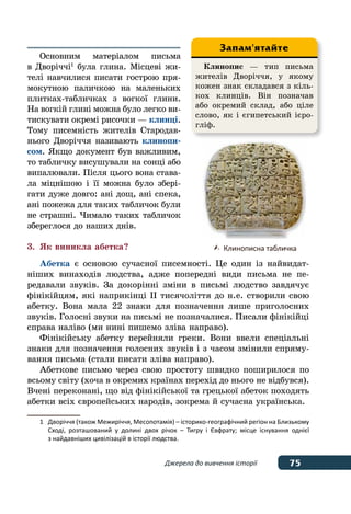 75Джерела до вивчення історії
Основним матеріалом письма
в Дворіччі1
була глина. Місцеві жи-
телі навчилися писати гострою пря-
мокутною паличкою на маленьких
плитках-табличках з вогкої глини.
На вогкій глині можна було легко ви-
тискувати окремі рисочки — клинці.
Тому писемність жителів Стародав-
нього Дворіччя називають клинопи-
сом. Якщо документ був важливим,
то табличку висушували на сонці або
випалювали. Після цього вона става-
ла міцнішою і її можна було збері-
гати дуже довго: ані дощ, ані спека,
ані пожежа для таких табличок були
не страшні. Чимало таких табличок
збереглося до наших днів.
3.	 Як виникла абетка?
Абетка є основою сучасної писемності. Це один із найвидат-
ніших винаходів людства, адже попередні види письма не пе-
редавали звуків. За докорінні зміни в письмі людство завдячує
фінікійцям, які наприкінці ІІ тисячоліття до н. е. створили свою
абетку. Вона мала 22 знаки для позначення лише приголосних
звуків. Голосні звуки на письмі не позначалися. Писали фінікійці
справа наліво (ми нині пишемо зліва направо).
Фінікійську абетку перейняли греки. Вони ввели спеціальні
знаки для позначення голосних звуків і з часом змінили спряму-
вання письма (стали писати зліва направо).
Абеткове письмо через свою простоту швидко поширилося по
всьому світу (хоча в окремих країнах перехід до нього не відбувся).
Вчені переконані, що від фінікійської та грецької абеток походять
абетки всіх європейських народів, зокрема й сучасна українська.
1	 Дворіччя (також Межиріччя, Месопотамія) – історико-географічний регіон на Близькому
	 Сході, розташований у долині двох річок – Тигру і Євфрату; місце існування однієї
	 з найдавніших цивілізацій в історії людства.
	 Клинописна табличка
Клинопис — тип письма
жителів Дворіччя, у якому
кожен знак складався з кіль-
кох клинців. Він позначав
або окремий склад, або ціле
слово, як і єгипетський ієро-
гліф.
Запам'ятайте
 