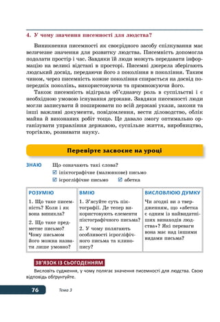76 Тема 3
4.	 У чому значення писемності для людства?
Виникнення писемності як своєрідного засобу спілкування має
величезне значення для розвитку людства. Писемність допомогла
подолати простір і час. Завдяки їй люди можуть передавати інфор-
мацію на великі відстані в просторі. Писемні джерела зберігають
людський досвід, передаючи його з покоління в покоління. Таким
чином, через писемність кожне покоління спирається на досвід по-
передніх поколінь, використовуючи та примножуючи його.
Також писемність відіграла об’єднавчу роль в суспільстві і є
необхідною умовою існування держави. Завдяки писемності люди
могли записувати й поширювати по всій державі укази, закони та
інші важливі документи, повідомлення, вести діловодство, облік
майна й виконаних робіт тощо. Це давало змогу оптимально ор-
ганізувати управління державою, суспільне життя, виробництво,
торгівлю, розвивати науку.
Знаю	 Що означають такі слова?
	 	іпіктографічне (малюнкове) письмо
	 	ієрогліфічне письмо	 	абетка
Розумію
1. Що таке писем-
ність? Коли і як
вона виникла?
2. Що таке пред-
метне письмо?
Чому письмом
його можна назва-
ти лише умовно?
Вмію
1. З’ясуйте суть пік-
тографії. Де тепер ви-
користовують елементи
піктографічного письма?
2. У чому полягають
особливості ієрогліфіч-
ного письма та клино-
пису?
Висловлюю думку
Чи згодні ви з твер-
дженням, що «абетка
є одним із найвидатні-
ших винаходів люд-
ства»? Які переваги
вона має над іншими
видами письма?
Зв’язок із сьогоденням
Висловіть судження, у чому полягає значення писемності для людства. Свою
відповідь обґрунтуйте.
Перевірте засвоєне на уроці
 
