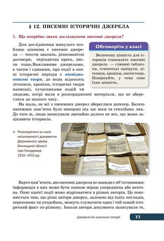77Джерела до вивчення історії
§ 12. ПИСЕМНІ ІСТОРИЧНІ ДЖЕРЕЛА
1.	 Що потрібно знати досліджуючи писемні джерела?
Для дослідження минулого осо-
бливо цінними є писемні джере-
ла — тексти законів, різноманітні
договори, періодична преса, лис-
ти тощо.Важливими джерелами,
а часом і єдиними, про події в пев-
ні історичні періоди є оповідно-
описові твори, до яких відносять
літописи, хроніки, історичні твори
написані, сучасниками подій чи
людьми, котрі мали в розпорядженні матеріали, що не збере-
глися до нашого часу.
На жаль, не всі з писемних джерел збереглися дотепер. Багато
писемних пам’яток було знищено під час воєн та стихійних лих.
До того ж, люди записували звичайно далеко не все, що може за-
цікавити істориків.
Вартопам’ятати,щописемніджереланезавждиєоб’єктивними:
інформація в них може бути певною мірою упереджена або неточ-
на. Опис однієї події може відрізнятися в різних авторів. Це пояс-
нюється тим, що різні автори джерел, залежно від їхніх поглядів,
переконань чи уподобань, можуть тлумачити один і той самий істо-
ричний факт по-різному. Інколи автори документа записували те,
Величезну цінність для іс-
ториків становлять писемні
джерела  — глиняні таблич-
ки, єгипетські папіруси, лі-
тописи,хроніки,листитощо.
Поміркуйте, у чому саме
їхня цінність.
Обговоріть у класі
	 Розсекречені за часів
	 незалежності документи
	 Державного архіву
	 Вінницької області
	 про Голодомор
	 1932–1933 рр.
 