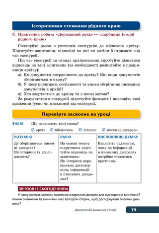 79
79Джерела до вивчення історії
3.	 Практична робота «Державний архів — скарбниця історії
	 рідного краю»
Сплануйте разом з учителем екскурсію до місцевого архіву.
Підготуйте запитання, відповіді на які ви хотіли б отримати під
час екскурсії.
Під час екскурсії та огляду архівосховищ спробуйте дізнатися
відповідь на такі запитання (за необхідності розпитайте в праців-
ників архіву):
а)	 Як документи потрапляють до архіву? Які види документів
	 зберігаються в ньому?
б)	 У чому полягають особливості та умови зберігання писемних
	 документів в архіві?
в)	 Хто звертається до архіву та з якою метою?
За результатами екскурсії підготуйте фотозвіт і висловіть свої
враження (усно чи письмово) від екскурсії.
Знаю	 Що означають такі слова?
	 	архів	 	бібліотека	 	літопис	 	писемне джерело
Розумію
Де зберігаються писем-
ні джерела?
Як історики їх дослі-
джують?
Вмію
На основі тексту
підручника підго-
туйте відповідь на
запитання:
Як історики пере-
віряють достовір-
ність інформації
в писемних джере-
лах?
Висловлюю думку
Висловіть судження,
чому до інформації
в писемних джерелах
потрібно ставитися
критично.
Зв’язок із сьогоденням
У чому полягає цінність писемних історичних джерел для відтворення минулого?
Якими знаннями та вміннями має володіти історик, щоб досліджувати писемні дже-
рела?
Історичними стежками рідного краю
Перевірте засвоєне на уроці
 