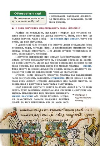 8 Вступ
і розвивають найкращі досягнен-
ня минулого, не забувають досвід
своїх предків.
2.	 В яких значеннях використовують слово «історія»?
Раніше ви довідалися, що слово «історія» для сучасної лю-
дини може виступати як досвід минулого. Втім, воно має ще
кілька значень. Одне з них — це оповідь про минуле, тобто про
події, що вже відбулися.
У дописемні часи оповіді про минуле люди передавали через
перекази, міфи, легенди, пісні. З виникненням писемності такі
оповіді почали записувати. Про давню історію українських зе-
мель розповідають літописи.
Поступово інформація про минуле накопичувалася, тому ви-
никла потреба проаналізувати її, з’ясувати причини та наслід-
ки подій минулого. Лише так можна повноцінно засвоїти досвід
своїх предків. Так виникла наука про минуле людства — історія.
Вона описує та вивчає діяльність людей, народів, досліджує різ-
номанітні події від найдавніших часів до сьогодення.
Вчених, котрі вивчають розвиток людства від найдавніших
часів до сучасності, називають істориками. Яким чином і на під-
ставі яких джерел історики дізнаються про далеке минуле, ви
довідаєтеся в наступних параграфах підручника.
Щоб повніше зрозуміти життя та думки людей в ту чи іншу
епоху, дуже важливим джерелом для істориків є свідчення оче-
видців. Дослідження цих свідчень називають
живою пам’яттю або усною історією. Істори-
ки намагаються донести свідчення окремих
людей до того покоління, яке не мало наго-
Як сьогодення може впли-
нути на ваше майбуття?
Обговоріть у парі
	Ілюстрація із
	 Радзиві́лівського
	 літопису
8
 