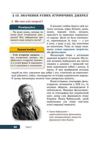 80 Тема 3
§ 13. ЗНАЧЕННЯ УСНИХ ІСТОРИЧНИХ ДЖЕРЕЛ
1.	 Що таке усні джерела?
З вікових глибин беруть свій по-
чаток легенди, міфи, билини, думи,
казки, народні пісні, загадки,
прислів’я та приказки українсько-
го народу. Коли не було писемнос-
ті, переповідали їх усно — з уст
в уста, з роду в рід, від покоління
до покоління. Тому ці твори нази-
вають усною народною творчістю,
або фольклором.
Фольклорні твори є втіленням
народної мудрості та ідеалів. Під їх-
нім впливом відбувалося все життя
людини в давнину і тривалий час
вони замінювали собою і школу, й
науку. У них відображені погляди
людей на світ, уявлення про добро і зло, ставлення до навколиш-
ньої дійсності, побут, господарство та історія українського народу.
У цьому насамперед полягає їхня джерельна цінність.
Вчені-історики, етнографи, фоль-
клористи, починаючи з ХІХ ст., їх
активно збирали, досліджували й
публікували. Відомим фольклорис-
том та етнографом був український
поет, автор слів Державного гімну
України Павло Чубинський, який
опублікував сім томів пам’яток
усної народної творчості.
Чи може казка, легенда чи
пісня бути історичним дже-
релом? Яку інформацію про
минуле вони можуть нести?
Поміркуйте
Усні історичні джерела —
вид історичних джерел, що
зберігають історичні відомос-
ті в усній формі й передають-
ся із покоління в покоління.
Запам'ятайте
	Павло Чубинський —
	 український етнолог, фольклорист,
	 поет, громадський діяч, автор слів
	 Державного гімну України
 