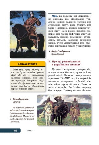 82 Тема 3
Міф, на відміну від легенди, —
це оповідь, що відображає уяв-
лення наших далеких предків про
створення світу, його будову, про
богів і демонів, різних фантастич-
них істот. Усім відомі народні роз-
повіді про таких міфічних істот, як
русалки, мавки, домовики, вурда-
лаки, відьми. Завдяки вивченню
міфів, вчені довідуються про релі-
гійні вірування людей у минулому.
3.	 Про що розповідається
	 в українських билинах?
До усних історичних джерел від-
носять також билини, думи та істо-
ричні пісні. Билини створювалися
протягом IX–XIV ст., і в народі їх
називали «старини», «билеві піс-
ні», «богатирський епос». Вони не
мають авторів, бо їхнім творцем
був народ. Виконувалися билини
	 Федір Стовбуненко.
	 Козак Мамай
Міф (від грец. Μυθος, мі-
тос  — букв. оповідь, розпо-
відь) або міт — стародавня
народна оповідь про яви-
ща природи, історичні події
тощо або фантастичні опові-
дання про богів, обожнених
героїв, уявних істот.
Запам'ятайте
	 Віктор Васнецов.
	 Богатирі
На картині художник
зобразив билинних героїв
(зліва направо) — богати-
рів Добриню Микитича,
Іллю Муромця та Олешка
Поповича.
 