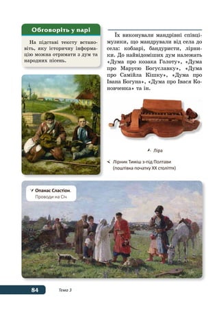 84 Тема 3
ˉх виконували мандрівні співці-
музики, що мандрували від села до
села: кобзарі, бандуристи, лірни-
ки. До найвідоміших дум належать
«Дума про козака Голоту», «Дума
про Марусю Богуславку», «Дума
про Самійла Кішку», «Дума про
Івана Богуна», «Дума про Івася Ко-
новченка» та ін.
На підставі тексту встано-
віть, яку історичну інформа-
цію можна отримати з дум та
народних пісень.
Обговоріть у парі
	 Ліра
	 Лірник Тиміш з-під Полтави
	 (поштівка початку ХХ століття)
	Опанас Сластіон.
	 Проводи на Січ
 
