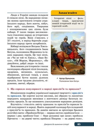 85Джерела до вивчення історії
Люди в Україні завжди складали
й співали пісні. За народними пісня-
ми можна простежити історію укра-
їнського народу, його життя, побут,
його мрії, сподівання. Творцями
і поширювачами цих пісень були
кобзарі. У таких творах висловлює-
ться ставлення народу до історичних
подій чи героїв. Вони з’явились у 
XV столітті, в період боротьби укра-
їнського народу проти загарбників.
Кобзарі оспівували Богдана Хмель-
ницького, його сподвижників Івана
Богуна, полковника Морозенка та ін-
ших народних героїв. Це такі пісні,
як «Чи не той то Хміль», «Іван Бо-
гун», «Ой Морозе, Морозенку», «Не
дивуйтеся, добрії люди» та інші.
Важливими для істориків є також
календарно-обрядові пісні (колядки,
щедрівки, веснянки, купальські,
обжинкові, весільні тощо), у яких
відображені буття наших далеких
предків, їхня трудова діяльність, ві-
рування, звичаї, обряди.
5.	 Що сприяло популярності в народі прислів’їв та приказок?
Неоціненним скарбом української народної творчості є прислів’я
та приказки. Це короткі влучні вислови, які образно та лаконічно
передають нащадкам висновки з життєвого досвіду багатьох по-
колінь предків. ˉх ще називають узагальненим народним досвідом.
Влучність і стислість змісту приказок та прислів’їв сприяли їх-
ній популярності в народі. Навіть народний календар був складений
з прислів’їв та приказок. За давнім звичаєм за орієнтири бралися
релігійні свята: «Прийшов Петро — вирвав листок; прийшов Ілля  —
вирвав і два; прийшов Спас — бери рукавиці про запас; прийшла
Пречиста — на дереві чисто; прийшла Покрова — на дереві голо».
Історичні пісні — фоль-
клорні твори, присвячені
певній історичній події чи іс-
торичній особі.
Запам'ятайте
	 Артур Орльонов.
	 Полковник Іван Богун
 