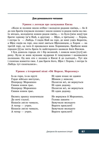 87Джерела до вивчення історії
Для домашнього читання
Уривок з легенди про заснування Києва
«Коли ж поляни жили осібно і володіли родами своїми, — бо й
до сих братів існували поляни і жили кожен із родом своїм на сво-
їх місцях, володіючи кожен родом своїм, — то було [між них] три
брати: одному ім’я Кий, а другому — Щек, а третьому — Хорив,
і сестра їх  — Либідь. І сидів Кий на горі, де нині узвіз Боричів,
а Щек сидів на горі, яка нині зветься Щековицею, а Хорив — на
третій горі, од чого й прозвалася вона Хоривицею. Зробили вони
городок [і] на честь брата їх найстаршого назвали його Києвом.
І був довкола города ліс і бір великий, і ловили вони [тут] зві-
рину. Були ж вони мужами мудрими й тямущими і називалися
полянами. Од них ото є поляни в Києві й до сьогодні… Тут він
і скончав живоття своє. І два брати його, Щек і Хорив, і сестра їх
Либідь тут скончалися».
Уривок з історичної пісні «Ой Морозе, Морозенку»
Із-за гори, із-за кручі
Горде військо виступає,
Попереду Морозенко
Сивим конем грає.
Попереду Морозенко
Сивим конем грає.
Бились зранку козаченьки
До ночі глухої.
Козаків лягло чимало,
А татар — утроє.
Козаків лягло чимало,
А татар — утроє.
Ні один козак не здався
Живим у неволю;
Полягли всі, не вернуться
Ні один додому.
Полягли всі, не вернуться
Ні один додому.
Не вернувся й Морозенко,
Голова завзята —
Замучили молодого
Вороги прокляті!
Замучили молодого
Вороги прокляті!
 