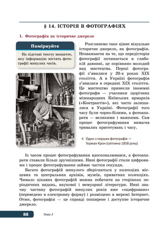 88 Тема 3
§ 14. ІСТОРІЯ В ФОТОГРАФІЯХ
1.	 Фотографія як історичне джерело
Розглянемо таке цінне візуальне
історичне джерело, як фотографія.
Незважаючи на те, що передісторія
фотографії починається в глибо-
кій давнині, це порівняно молодий
вид мистецтва. Перші фотогра-
фії з’явилися у 20-х роках ХІХ
століття. А в Україні фотографія
з’явилася в середині ХІХ століття.
Це мистецтво принесли іноземні
фотографи — учасники щорічних
міжнародних Київських ярмарків
(«Контрактів»), які часто залиша-
лися в Україні. Фотографії того
часу були чорно-білими, а фотоапа-
рати — великими і важкими. Сам
процес фотографування вимагав
тривалих приготувань і часу.
Із часом процес фотографування вдосконалювався, а фотоапа-
рати ставали більш зручнішими. Нині фотографії стали цифрови-
ми і процес фотографування займає частки секунди.
Багато фотографій минулого зберігаються у колекціях міс-
цевих та центральних архівів, музеїв, приватних колекціях.
Чимало цікавих фотографій можна побачити на сторінках пе-
ріодичних видань, наукової і мемуарної літератури. Нині зна-
чну частину фотографій минулих років вже «оцифровано»
(переведено в електронну форму) і розміщено в мережі Інтернет.
Отже, фотографія — це справді поширене і доступне історичне
джерело.
На підставі тексту визначте,
яку інформацію містять фото-
графії минулих часів.
Поміркуйте
	 Один з перших фотографів —
	 Герман Крон (світлина 1858 року)
 