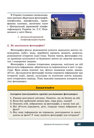 89Джерела до вивчення історії
В Україні головним спеціалізова-
ним центром зберігання фотографій,
кінофільмів, відеофільмів, грамо-
фонних платівок, магнітних касет
є Центральний державний кінофо-
тофоноархів України ім. Г. С. Пше-
ничного у місті Києві.
2.	 Як аналізувати фотографію?
Фотографія фіксує різноманітні аспекти людського життя: по-
всякдення, побут, моду, виробничі процеси, розваги, дозвілля,
різноманітні історичні події тощо. Таким чином, фотографія ста-
ла хронікою суспільного та буденного життя як людства загалом,
так і конкретної людини.
Фотографія є цінним історичним джерелом, оскільки на ній
фіксується інформація, зберігається та переноситься в часі і в про-
сторі. Вона немов зупиняє час, фіксує назавжди подію, явище,
об’єкт. Досліджуючи фотографії можна отримати інформацію про
історичні події, звичаї, культурне та політичне життя відповід-
ного історичного періоду. Тому важливо опанувати алгоритм ана-
лізу фотоджерел.
Алгоритм (послідовність кроків) дослідження фотоджерел:
1.	Уважно розгляньте світлину. Опишіть, що ви бачите на ній.
2.	Коли був зроблений знімок (рік, пора року, подія)?
3.	Опишіть осіб, зображених на фотографії, а також їхні дії.
4.	Які об’єкти (предмети, речі, споруди тощо) зображені на
	фото?
5.	Яку нову інформацію ви отримали, розглядаючи та аналі-
	 зуючи це фото? У чому цінність фотографії для історика?
Запам'ятайте
	 Центральний державний
	 кінофотофоноархів України
 