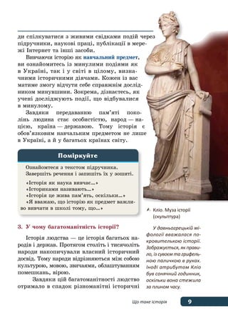 9Що таке історія
ди спілкуватися з живими свідками подій через
підручники, наукові праці, публікації в мере-
жі Інтернет та інші засоби.
Вивчаючи історію як навчальний предмет,
ви ознайомитесь із минулими подіями як
в Україні, так і у світі в цілому, визна-
чними історичними діячами. Кожен із вас
матиме змогу відчути себе справжнім дослід-
ником минувшини. Зокрема, дізнаєтесь, як
учені досліджують події, що відбувалися
в минулому.
Завдяки передаванню пам’яті поко-
лінь людина стає особистістю, народ — на-
цією, країна — державою. Тому історія є
обов’язковим навчальним предметом не лише
в Україні, а й у багатьох країнах світу.
3.	 У чому багатоманітність історії?
Історія людства — це історія багатьох на-
родів і держав. Протягом століть і тисячоліть
народи накопичували власний історичний
досвід. Тому народи відрізняються між собою
культурою, мовою, звичаями, облаштуванням
помешкань, вірою.
Завдяки цій багатоманітності людство
отримало в спадок різноманітні історичні
	 Кліо. Муза історії
	 (скульптура)
	 У давньогрецькій мі-
фології вважалася по-
кровителькою історії.
Зображується, як прави-
ло, із сувоєм та грифель-
ною паличкою в руках.
Іноді атрибутом Кліо
був сонячний годинник,
оскільки вона стежила
за плином часу.
Ознайомтеся з текстом підручника.
Завершіть речення і запишіть їх у зошиті.
«Історія як наука вивчає…»
«Істориками називають…»
«Історія це жива пам’ять, оскільки…»
«Я вважаю, що історію як предмет важли-
во вивчати в школі тому, що…»
Поміркуйте
 