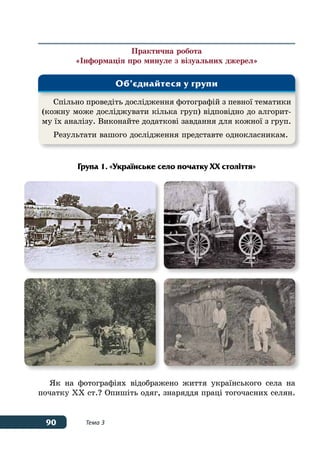 90 Тема 3
Практична робота
«Інформація про минуле з візуальних джерел»
Група 1. «Українське село початку ХХ століття»
Як на фотографіях відображено життя українського села на
початку ХХ ст.? Опишіть одяг, знаряддя праці тогочасних селян.
Спільно проведіть дослідження фотографій з певної тематики
(кожну може досліджувати кілька груп) відповідно до алгорит-
му їх аналізу. Виконайте додаткові завдання для кожної з груп.
Результати вашого дослідження представте однокласникам.
Об’єднайтеся у групи
 