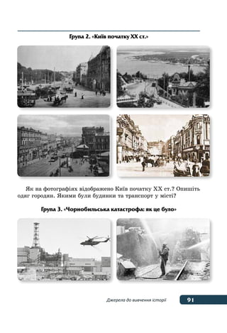 91Джерела до вивчення історії
Група 2. «Київ початку ХХ ст.»
Як на фотографіях відображено Київ початку ХХ ст.? Опишіть
одяг городян. Якими були будинки та транспорт у місті?
Група 3. «Чорнобильська катастрофа: як це було»
 