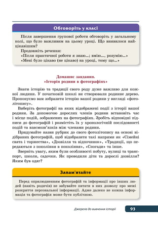 93Джерела до вивчення історії
Домашнє завдання.
«Історія родини в фотографіях»
Знати історію та традиції свого роду дуже важливо для кож-
ної людини. У початковій школі ви створювали родинне дерево.
Пропонуємо вам зобразити історію вашої родини у вигляді «фото-
літопису».
Виберіть фотографії на яких відображені події з історії вашої
родини. За допомогою дорослих членів родини встановіть час
і місце подій, зображених на фотографіях. Зробіть відповідні під-
писи до фотографій і розмістіть їх у хронологічній послідовності
подій та взаємозв’язків між членами родини.
Придумайте назви рубрик до свого фотолітопису на основі ві-
дібраних фотографій, щоб відобразити такі напрями як «Сімейні
свята і торжества», «Дозвілля та відпочинок», «Традиції, що пе-
редаються з покоління в покоління», «Спогади» та інше.
Зверніть увагу, яким були особливості побуту, вулиці та транс-
порт, школи, садочки. Як проводили діти та дорослі дозвілля?
Яким був одяг?
Після завершення групової роботи обговоріть у загальному
колі, що було важливим на цьому уроці. Що виявилося най-
цікавішим?
Продовжіть речення:
«Після практичної роботи я знаю…; вмію…, розумію…»
«Мені було цікаво (не цікаво) на уроці, тому що…»
Обговоріть у класі
Перед оприлюдненням фотографій та інформації про інших лю-
дей (навіть родичів) не забувайте питати в них дозволу про межі
розкриття персональної інформації. Адже далеко не кожна інфор-
мація та фотографія може бути публічною.
Запам'ятайте
 