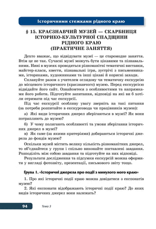 94 Тема 3
§ 15. КРАЄЗНАВЧИЙ МУЗЕЙ — СКАРБНИЦЯ
ІСТОРИКО-КУЛЬТУРНОˉ СПАДЩИНИ
РІДНОГО КРАЮ
(практичне заняття)
Дехто вважає, що відвідувати музеї — це старомодне заняття.
Втім це не так. Сучасні музеї можуть бути цікавими та пізнаваль-
ними. Нині в музеях проводяться різноманітні тематичні виставки,
майстер-класи, квести, пізнавальні ігри, зустрічі з письменника-
ми, істориками, художниками та інші цікаві й корисні заходи.
Сплануйте разом з учителем оглядову чи тематичну екскурсію
до місцевого історичного (краєзнавчого) музею. Перед екскурсією
відвідайте його сайт. Ознайомтеся з особливостями та напрямка-
ми його роботи. Підготуйте запитання, відповіді на які ви б хоті-
ли отримати під час екскурсії.
Під час екскурсії особливу увагу зверніть на такі питання
(за потреби розпитайте в екскурсовода чи працівників музею):
а)	 Які види історичних джерел зберігаються в музеї? Як вони
потрапляють до музею?
б)	 У чому полягають особливості та умови зберігання історич-
них джерел в музеї?
в)	 Як саме (за якими критеріями) добираються історичні дже-
рела до фондів музею?
Оскільки музей містить велику кількість різноманітних джерел,
то об’єднайтеся у групи і спільно виконайте поставлені завдання.
Розподіліть між собою завдання та підготуйте на них відповіді.
Результати дослідження та підсумки екскурсій можна оформи-
ти у вигляді фотозвіту, презентації, письмового звіту тощо.
Група 1. «Історичні джерела про події з минулого мого краю»
1. Про які історичні події краю можна довідатися з експонатів
музею?
2. Які експонати відображають історичні події краю? До яких
видів історичних джерел вони належать?
Історичними стежками рідного краю
 