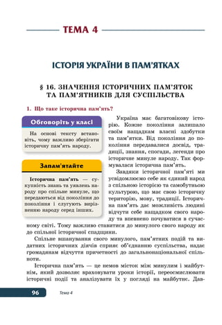 96 Тема 4
Історія України в пам’ятках
§ 16. ЗНАЧЕННЯ ІСТОРИЧНИХ ПАМ’ЯТОК
ТА ПАМ’ЯТНИКІВ ДЛЯ СУСПІЛЬСТВА
1.	 Що таке історична пам’ять?
Україна має багатовікову істо-
рію. Кожне покоління залишало
своїм нащадкам власні здобутки
та пам’ятки. Від покоління до по-
коління передавалися досвід, тра-
диції, знання, спогади, легенди про
історичне минуле народу. Так фор-
мувалася історична пам’ять.
Завдяки історичної пам’яті ми
усвідомлюємо себе як єдиний народ
з спільною історією та самобутньою
культурою, що має свою історичну
територію, мову, традиції. Історич-
на пам’ять дає можливість людині
відчути себе нащадком свого наро-
ду та впевнено почуватися в сучас-
ному світі. Тому важливо ставитися до минулого свого народу як
до спільної історичної спадщини.
Спільне вшанування свого минулого, пам’ятних подій та ви-
датних історичних діячів сприяє об’єднанню суспільства, надає
громадянам відчуття причетності до загальнонаціональної спіль-
ноти.
Історична пам’ять — це немов місток між минулим і майбут-
нім, який дозволяє враховувати уроки історії, переосмислювати
історичні події та аналізувати їх у погляді на майбутнє. Дав-
Тема 4
На основі тексту встано-
віть, чому важливо зберігати
історичну пам’ять народу.
Обговоріть у класі
Історична пам’ять — су-
купність знань та уявлень на-
роду про спільне минуле, що
передаються від покоління до
покоління і слугують виріз-
ненню народу серед інших.
Запам'ятайте
 