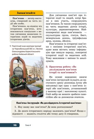 98 Тема 4
Для увічнення пам’яті про іс-
торичні події та людей, котрі бра-
ли в них участь, споруджують
пам’ятники. ˉх також споруджують
на честь видатних діячів історії,
культури, державотворення. Най-
поширеніші види пам’ятників  —
скульптурна група, статуя, бюст,
меморіальна дошка, тріумфальна
арка, колона, обеліск.
Пам’ятники та історичні пам’ят-
ки є носіями історичної пам’яті,
адже вони містять певну інформа-
цію про минуле народу, конкретні
історичні події та видатних осіб.
Тому важливим є вміння їх аналі-
зувати.
3.	 Практична робота «Як
	 досліджувати пам’ятки
	 історії та пам’ятники?»
На основі наведених нижче
пам’яток-інструкцій складіть до на-
ступного уроку розповідь (усну або
письмову) про одну з пам’яток іс-
торії або пам’ятник, установлений
у вашому краї / населеному пункті.
Свій вибір ви можете зробити само-
стійно або за допомогою вчителя.
Пам’ятник — витвір мисте-
цтва, створений на честь по-
дії або особи.
Пам’ятники, на відміну від
історичних пам’яток, вста-
новлюються спеціально з ме-
тою увічнення визначних іс-
торичних подій та видатних
історичних діячів.
Запам'ятайте
	 Пам’ятний знак жертвам трагедії
	 на Чорнобильській АЕС в с. Велика
	 Олександрівка Бориспільського
	 району Київської області
Пам’ятка-інструкція «Як досліджують історичні пам’ятки»
1.	 Яку назву має пам’ятка? Де вона розташована?
2.	До якого історичного періоду належить пам’ятка? Якщо є
відомості — вкажіть століття або точну дату її створення.
 