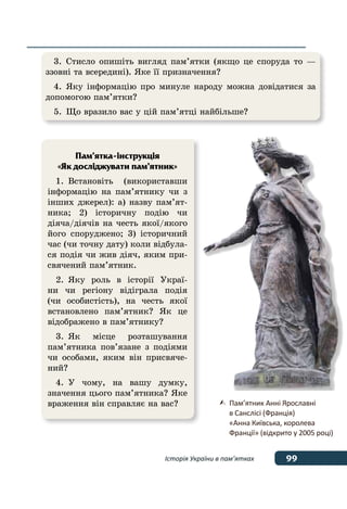 99Історія України в пам’ятках
	 Пам’ятник Анні Ярославні
	 в Санслісі (Франція)
	 «Анна Київська, королева
	 Франції» (відкрито у 2005 році)
3.	Стисло опишіть вигляд пам’ятки (якщо це споруда то —
ззовні та всередині). Яке її призначення?
4.	Яку інформацію про минуле народу можна довідатися за
допомогою пам’ятки?
5.	 Що вразило вас у цій пам’ятці найбільше?
Пам’ятка-інструкція
«Як досліджувати пам’ятник»
1.	Встановіть (використавши
інформацію на пам’ятнику чи з 
інших джерел): а) назву пам’ят-
ника; 2) історичну подію чи
діяча/діячів на честь якої/якого
його споруджено; 3) історичний
час (чи точну дату) коли відбула-
ся подія чи жив діяч, яким при-
свячений пам’ятник.
2.	Яку роль в історії Украї-
ни чи регіону відіграла подія
(чи особистість), на честь якої
встановлено пам’ятник? Як це
відображено в пам’ятнику?
3.	Як місце розташування
пам’ятника пов’язане з подіями
чи особами, яким він присвяче-
ний?
4.	У чому, на вашу думку,
значення цього пам’ятника? Яке
враження він справляє на вас?
 