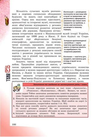 100
Більшість сучасних музеїв розташо-
вані в окремих спеціально обладнаних
будівлях та мають свої книгозбірні й
архіви. Серед них виділимо краєзнавчі,
археологічні та історичні музеї, експозиції
яких обов’язково відтворюють у речових
джерелах (експонатах) розвиток місцевої
громади або держави. Провідним вітчиз-
няним історичним музеєм є Національний музей історії України,
заснований ще 1899 року в Києві. У його будівлі на Старо-
київській горі зберігаються безцінні
етнографічні, археологічні та нумізма-
тичні колекції, працюють відомі вчені.
Численні експонати музею допомагають
екскурсоводам у деталях описувати спосіб
життя і розвиток українського та інших
народів, що в різний час проживали на
теренах України.
Існують також музеї під відкритим
небом. Традиційне українське житло, а
також предмети повсякденного вжитку українського селянства
зосереджені в музеях народної архітектури і побуту в с. Пирогові під
Києвом, у Львові та інших містах України. Своєрідними музеями
можемо вважати історико-архітектурні заповідники: Луцький
замок, Кам’янець-Подільську та Хотинську фортеці, а також
розташовані в усій Україні дивовижні дерев’яні і кам’яні храми.
Запитання та завдання на застосування умінь і знань
1. Уклади переліки запитань на такі теми: «Археологія»,
«Розкопки», «Нумізматика», «Музеї». Визнач, чи послі-
довно задані Тобою запитання допомагають повністю розкрити названі
теми. Скористайся для цього допомогою напарника/напарниці.
2. Покажи на настінній карті стоянки та поселення первісних часів,
відкриті археологами на теренах України. Щоб знайти на карті їх
місцерозташування, скористайся мапою 1 (с. 61).
3. Про які риси способу життя давнього населення можна дізнатися
на основі речових джерел? На які запитання про первісну
спільноту археолог за жодних обставин не може відповісти?
4. Ініціюй відвідання цікавого Тобі музею. Запропонуй план
підготовки до огляду його експозиції.
Експозиція — розміщення
експонатів на виставці або
в музеї за правилами, що
дозволяють сформувати
уявлення про певне коло
предметів чи проблем, а
також самі експонати,
розміщені в певному
порядку.
Експонат — пам’ятка (річ,
предмет), виставлена для
огляду в музеї чи на
виставці.
Історико-архітектурний
заповідник — група
пам’яток архітектури, що
мають історичну цінність
та перебувають під
охороною держави.
 