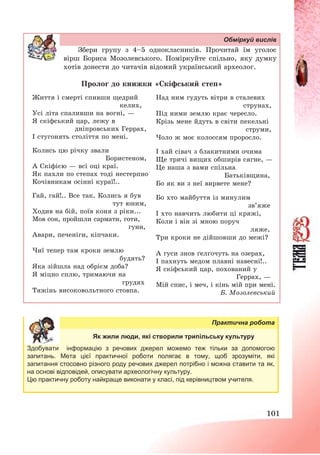 101
Обміркуй вислів
Збери групу з 4—5 однокласників. Прочитай їм уголос
вірш Бориса Мозолевського. Поміркуйте спільно, яку думку
хотів донести до читачів відомий український археолог.
Пролог до книжки «Скіфський степ»
Життя і смерті спивши щедрий
келих,
Усі літа спаливши на вогні, –
Я скіфський цар, лежу в
дніпровських Геррах,
І стугонять століття по мені.
Колись цю річку звали
Бористеном,
А Скіфією – всі оці краї.
Як пахли по степах тоді нестерпно
Кочівникам осінні кураї!..
Гай, гай!.. Все так. Колись я був
тут юним,
Ходив на бій, поїв коня з ріки...
Мов сон, пройшли сармати, готи,
гуни,
Авари, печеніги, кіпчаки.
Чиї тепер там кроки землю
будять?
Яка зійшла над обрієм доба?
Я міцно сплю, тримаючи на
грудях
Тяжінь високовольтного стовпа.
Над ним гудуть вітри в сталевих
струнах,
Під ними землю крає чересло.
Крізь мене йдуть в світи пекельні
струми,
Чоло ж моє колоссям проросло.
І хай сівач з блакитними очима
Ще тричі вищих обширів сягне, –
Це наша з вами спільна
Батьківщина,
Бо як ви з неї вирвете мене?
Бо хто майбуття із минулим
зв’яже
І хто навчить любити ці кряжі,
Коли і він зі мною поруч
ляже,
Три кроки не дійшовши до межі?
А гуси знов ґелґочуть на озерах,
І пахнуть медом плавні навесні!..
Я скіфський цар, похований у
Геррах, –
Мій спис, і меч, і кінь мій при мені.
Б. Мозолевський
Практична робота
Як жили люди, які створили трипільську культуру
Здобувати інформацію з речових джерел можемо теж тільки за допомогою
запитань. Мета цієї практичної роботи полягає в тому, щоб зрозуміти, які
запитання стосовно різного роду речових джерел потрібно і можна ставити та як,
на основі відповідей, описувати археологічну культуру.
Цю практичну роботу найкраще виконати у класі, під керівництвом учителя.
 