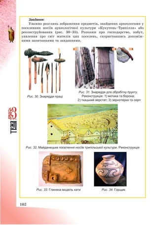 102
Завдання:
Уважно розглянь зображення предметів, знайдених археологами у
поселеннях носіїв археологічної культури «Кукутень—Трипілля» або
реконструйованих (рис. 30—35). Розкажи про господарство, побут,
уявлення про світ жителів цих поселень, скориставшись допоміж-
ними запитаннями та завданнями.
Рис. 31. Знаряддя для обробітку ґрунту.
Реконструкція: 1) мотика та борона;
2) ткацький верстат; 3) зернотерка та серп
Рис. 32. Майданецьке поселення носіїв трипільської культури. Реконструкція
Рис. 33. Глиняна модель хати Рис. 34. Горщик
Рис. 30. Знаряддя праці
 