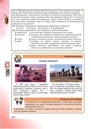 104
4.3. У 2023 році відзначатимуть 105-річчя випуску в обіг української гривні. У
якому році Українська центральна рада запровадила цю грошову одиницю?
4.4. Дослідження трипільської культурної спільності розпочалося 1884 року,
коли було відкрите перше поселення біля села Кукутені (Румунія), а 87 років
по тому українські археологи розкопали курган Товста Могила та знайшли
там пектораль скіфських царів. У якому році експедиція Б. Мозолевського
здійснила це відкриття?
4.5. Встанови послідовність виникнення українських історизмів:
А князь Б гетьман В пектораль Г карбованець
4.6. Встанови відповідність між терміном та його визначенням:
А археологія 1 пам’ятка (річ, предмет), виставлена для огляду
Б експонат 2 установа, яка займається збиранням, упорядковуванням
і зберіганням документів, інших писемних пам’яток
В музей 3 наука, що вивчає минуле, досліджуючи речові пам’ятки
Г архів 4 установа, що збирає, вивчає, експонує та зберігає
пам’ятки культури, природничо-наукові колекції тощо
5 група пам’яток архітектури, що мають історичну
цінність та перебувають під охороною держави
Найдопитливішим
Загадки археології
У 1945 році поруч з Акамбаро
(Мексика) розкопали більш ніж 33 тисячі
мініатюрних глиняних статуеток, одні з
яких нагадують людей, інші —
динозаврів. Невже люди та динозаври
жили в одну епоху?
Острів Пасхи в Тихому океані —
одне з найбільш ізольованих місць у
світі. Як людям вдалося дістатися до
цього острова і навіщо вони звели
там величезні кам’яні голови?
Не мусиш, але спробуй
1. Познайомся із «Загадками археології». Самостійно розшукай
інформацію про одну із загадок археології та презентуй коротке
повідомлення про неї.
2. Дізнайся, чи існують ще якість загадки археології. Якщо знайдеш, розкажи
про них друзям та рідним.
 
