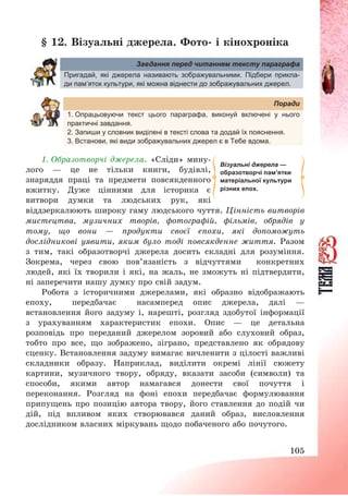105
§ 12. Візуальні джерела. Фото- і кінохроніка
Завдання перед читанням тексту параграфа
Пригадай, які джерела називають зображувальними. Підбери прикла-
ди пам’яток культури, які можна віднести до зображувальних джерел.
Поради
1. Опрацьовуючи текст цього параграфа, виконуй включені у нього
практичні завдання.
2. Запиши у словник виділені в тексті слова та додай їх пояснення.
3. Встанови, які види зображувальних джерел є в Тебе вдома.
1. Образотворчі джерела. «Сліди» мину-
лого – це не тільки книги, будівлі,
знаряддя праці та предмети повсякденного
вжитку. Дуже цінними для історика є
витвори думки та людських рук, які
віддзеркалюють широку гаму людського чуття. Цінність витворів
мистецтва, музичних творів, фотографій, фільмів, обрядів у
тому, що вони – продукти своєї епохи, які допоможуть
дослідникові уявити, яким було тоді повсякденне життя. Разом
з тим, такі образотворчі джерела досить складні для розуміння.
Зокрема, через свою пов’язаність з відчуттями конкретних
людей, які їх творили і які, на жаль, не зможуть ні підтвердити,
ні заперечити нашу думку про свій задум.
Робота з історичними джерелами, які образно відображають
епоху, передбачає насамперед опис джерела, далі –
встановлення його задуму і, нарешті, розгляд здобутої інформації
з урахуванням характеристик епохи. Опис – це детальна
розповідь про переданий джерелом зоровий або слуховий образ,
тобто про все, що зображено, зіграно, представлено як обрядову
сценку. Встановлення задуму вимагає вичленити з цілості важливі
складники образу. Наприклад, виділити окремі лінії сюжету
картини, музичного твору, обряду, вказати засоби (символи) та
способи, якими автор намагався донести свої почуття і
переконання. Розгляд на фоні епохи передбачає формулювання
припущень про позицію автора твору, його ставлення до подій чи
дій, під впливом яких створювався даний образ, висловлення
дослідником власних міркувань щодо побаченого або почутого.
Візуальні джерела —
образотворчі пам’ятки
матеріальної культури
різних епох.
 