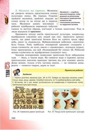 106
2. Малюнки та картини. Малюнки
як джерело можуть представляти кожну
культурну епоху. На теренах України
знайдені малюнки, зроблені людьми на
стінах печер та на кістці ще в первісні
часи. Малюнки давніх мисливців і
рибалок відображали переважно побутові
сценки та магічні обряди, пов’язані з їхніми заняттями. Тоді ж
люди відкрили й орнамент.
Орнаменти посуду носіїв трипільської культури, наприклад,
відображали уявлення цих людей про світ. Археологи припус-
кають, що давні трипільці бачили його як єдність трьох сфер:
неба, землі та підземелля. Найважливішим небесним «жителем»
було Сонце. Тому найбільш поширений орнамент складався з
таких елементів, як коло, овали з «променями», відтинки спіралі.
Існує припущення, що цей «безперервний біг сонця» (Б. Рибаков)
можна тлумачити як відображення плинності часу.
Іншими поширеними символами трипільців були зображення
тура – бика, а також води. На символи води в окремих групах
трипільських поселень припадає третина від усіх відомих знаків.
Дещо менше, тільки п’ята частина знаків, – це символи дощу,
решта – символи тварин, дерев та інші.
Практична робота
Завдання:
1. Уважно розглянь малюнки (рис. 36 та 37). Знайди на першому малюнку знаки
Сонця, води, дощу, дерева. Спробуй пояснити, як Ти зробив/зробила свій вибір.
2. Встанови, які з цих знаків зустрічаються на знайденому в поселеннях носіїв
трипільської культури посуді.
Джерела:
Рис. 36. Символіка давніх трипільців Рис. 37. Посуд носіїв трипільської культури
Орнамент — оздоблю-
вальний візерунок, побу-
дований на ритмічному
повторенні геометричних
елементів або
стилізованих рослинних
чи тваринних мотивів.
 