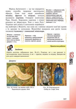 107
Період Античності – це час відкриття
нових способів творення мистецьких
образів. Саме тоді люди винайшли
мозаїку, фрески та вітражі, почали
малювати картини. Створені жителями
Тіри, Ольвії, Херсонеса картини і стінні
розписи не збереглися. Тож у часи Русі-
України цей досвід її населення перейняло
від майстрів з Візантії, так само як і вміння зводити кам’яні храми
з їх арками та куполами. Візантійці відкрили для русів також
таємниці іконопису і книжкової мініатюри.
Практична робота
Завдання:
Уважно розглянь зображення (рис. 38–41). Розрізни, які з них виконані із
застосуванням технік іконопису, а які — фрески, мозаїки та вітражу. Використай
для цього наведені визначення.
Джерела:
Рис. 38. Ангел, що звиває небо, ХІІ ст.
Кирилівська церква, Київ
Рис. 39. Благовіщення.
Собор св. Софії, Київ
Мозаїка — зображення або
візерунок, зроблений з
окремих, щільно
припасованих один до
одного і закріплених на
цементі різнокольорових
шматочків скла, мармуру,
камінців і т. ін.
Фреска — картина,
написана фарбами
(водяними або на
вапняному молоці) по
свіжій вогкій штукатурці.
Вітраж — малюнок
на склі або візе-
рунок з кольоро-
вого скла (у вікнах,
дверях і т. ін.).
Картина — твір
живопису, намальований
переважно фарбами на
полотні, картоні, дошці.
 