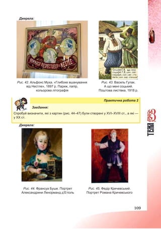 109
Джерела:
Рис. 42. Альфонс Муха. «Глибоке вшанування
від Нестле», 1897 р. Париж, папір,
кольорова літографія
Рис. 43. Василь Гулак.
А що мені соцький.
Поштова листівка, 1918 р.
Практична робота 2
Завдання:
Спробуй визначити, які з картин (рис. 44–47) були створені у XVІ–XVІІІ ст., а які —
у ХХ ст.
Джерела:
Рис. 44. Франсуа Буше. Портрет
Александрини Ленорманд д’Етіоль
Рис. 45. Федір Кричевський.
Портрет Романа Кричевського
 